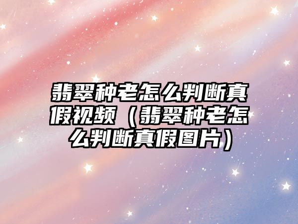 翡翠種老怎么判斷真假視頻（翡翠種老怎么判斷真假圖片）