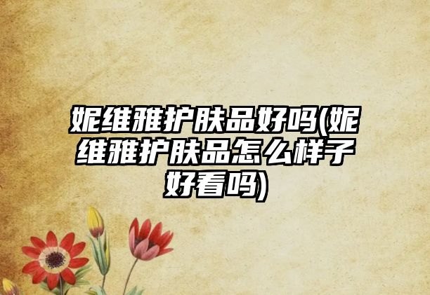 妮維雅護膚品好嗎(妮維雅護膚品怎么樣子好看嗎)