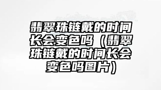 翡翠珠鏈戴的時間長會變色嗎（翡翠珠鏈戴的時間長會變色嗎圖片）