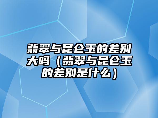 翡翠與昆侖玉的差別大嗎（翡翠與昆侖玉的差別是什么）