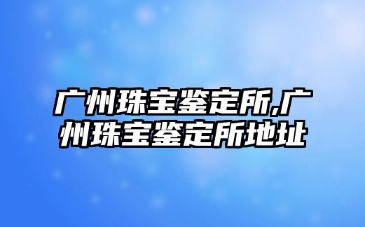 廣州珠寶鑒定所,廣州珠寶鑒定所地址