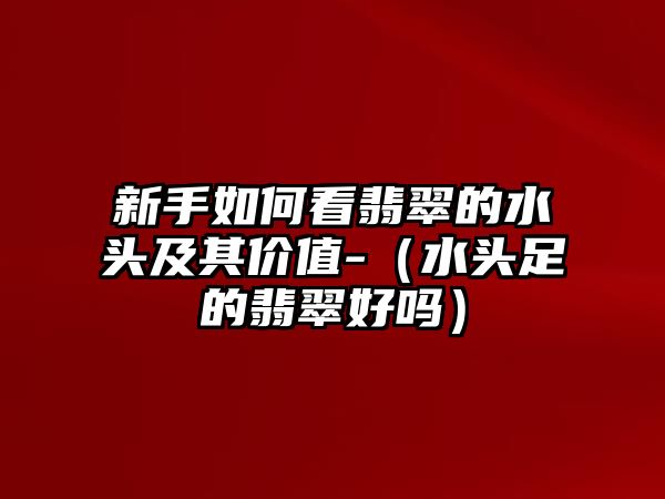 新手如何看翡翠的水頭及其價值-（水頭足的翡翠好嗎）