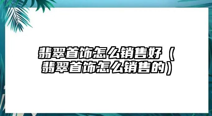 翡翠首飾怎么銷售好（翡翠首飾怎么銷售的）