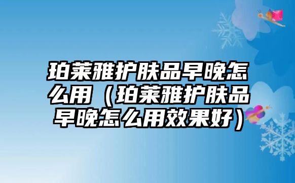 珀萊雅護膚品早晚怎么用（珀萊雅護膚品早晚怎么用效果好）