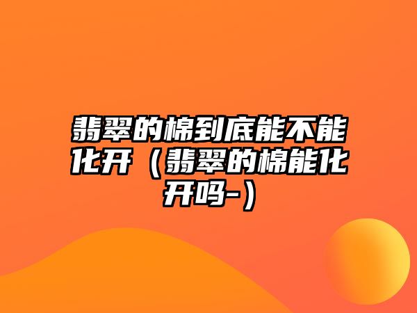 翡翠的棉到底能不能化開（翡翠的棉能化開嗎-）