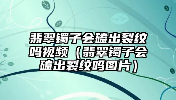 翡翠鐲子會(huì)磕出裂紋嗎視頻（翡翠鐲子會(huì)磕出裂紋嗎圖片）