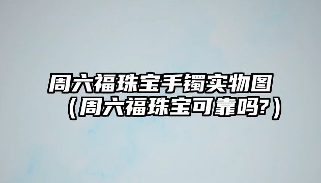 周六福珠寶手鐲實物圖（周六福珠寶可靠嗎?）