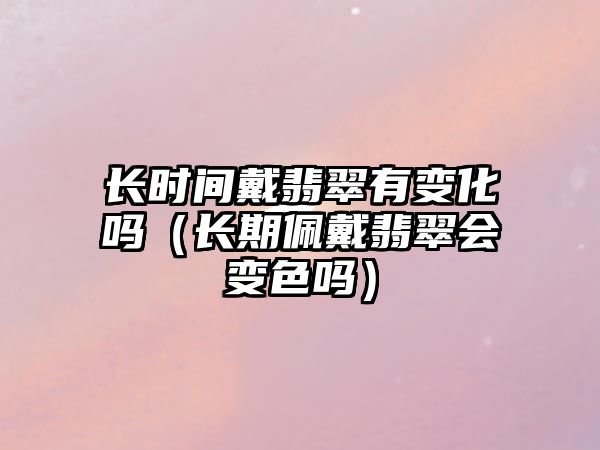 長時間戴翡翠有變化嗎（長期佩戴翡翠會變色嗎）