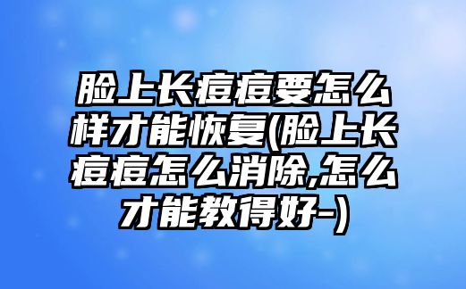 臉上長痘痘要怎么樣才能恢復(臉上長痘痘怎么消除,怎么才能教得好-)