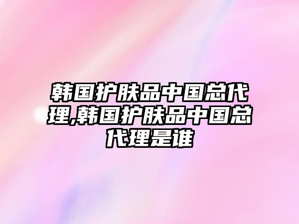 韓國護膚品中國總代理,韓國護膚品中國總代理是誰