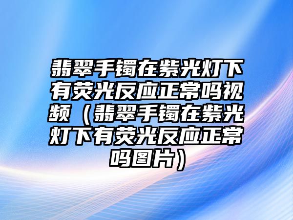 翡翠手鐲在紫光燈下有熒光反應(yīng)正常嗎視頻（翡翠手鐲在紫光燈下有熒光反應(yīng)正常嗎圖片）