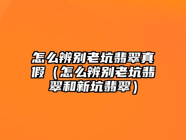 怎么辨別老坑翡翠真假（怎么辨別老坑翡翠和新坑翡翠）