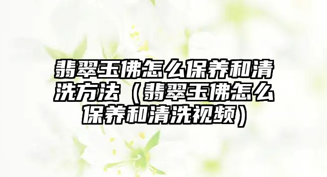 翡翠玉佛怎么保養和清洗方法（翡翠玉佛怎么保養和清洗視頻）