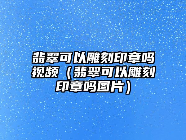 翡翠可以雕刻印章嗎視頻（翡翠可以雕刻印章嗎圖片）