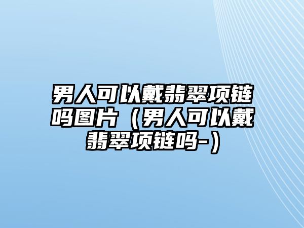 男人可以戴翡翠項鏈嗎圖片（男人可以戴翡翠項鏈嗎-）