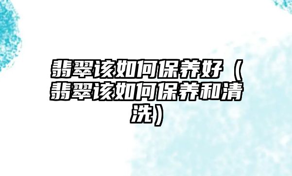 翡翠該如何保養好（翡翠該如何保養和清洗）