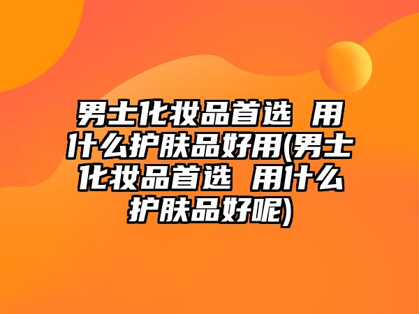 男士化妝品首選 用什么護膚品好用(男士化妝品首選 用什么護膚品好呢)