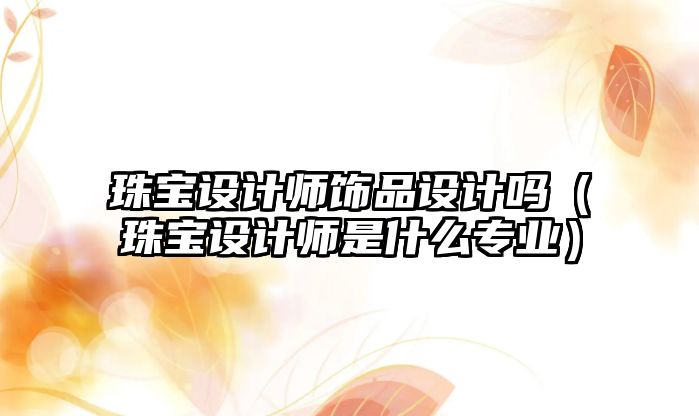 珠寶設計師飾品設計嗎（珠寶設計師是什么專業）