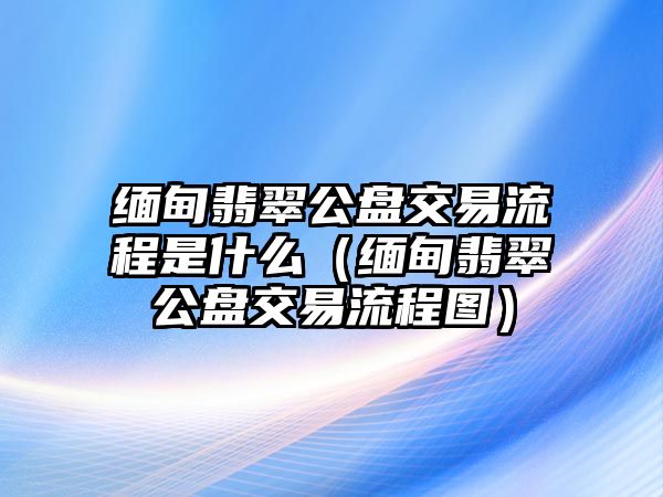 緬甸翡翠公盤交易流程是什么（緬甸翡翠公盤交易流程圖）