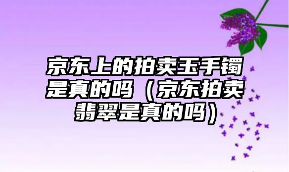 京東上的拍賣玉手鐲是真的嗎（京東拍賣翡翠是真的嗎）