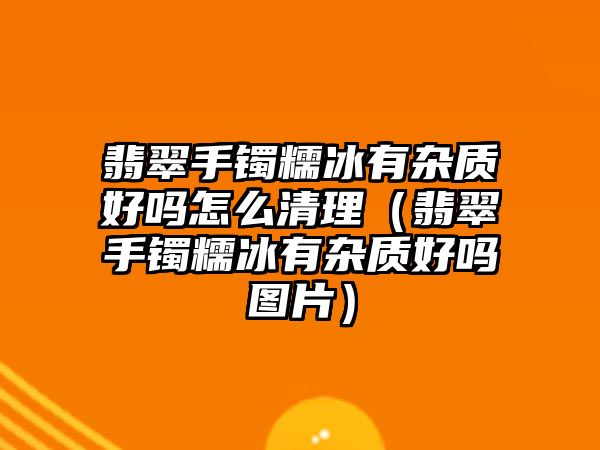 翡翠手鐲糯冰有雜質(zhì)好嗎怎么清理（翡翠手鐲糯冰有雜質(zhì)好嗎圖片）