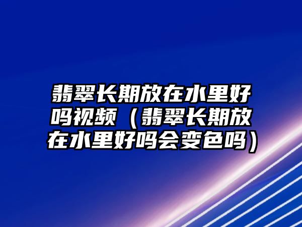 翡翠長(zhǎng)期放在水里好嗎視頻（翡翠長(zhǎng)期放在水里好嗎會(huì)變色嗎）