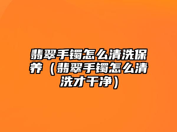 翡翠手鐲怎么清洗保養（翡翠手鐲怎么清洗才干凈）