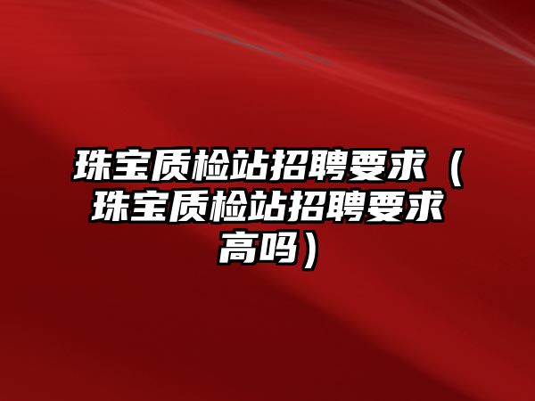 珠寶質檢站招聘要求（珠寶質檢站招聘要求高嗎）