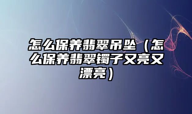 怎么保養翡翠吊墜（怎么保養翡翠鐲子又亮又漂亮）