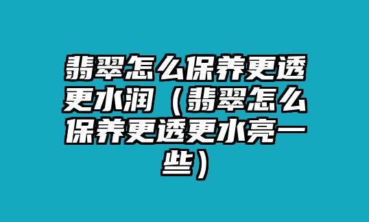 翡翠怎么保養更透更水潤（翡翠怎么保養更透更水亮一些）