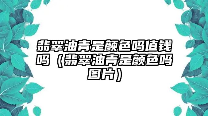 翡翠油青是顏色嗎值錢嗎（翡翠油青是顏色嗎圖片）