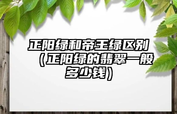 正陽綠和帝王綠區(qū)別（正陽綠的翡翠一般多少錢）