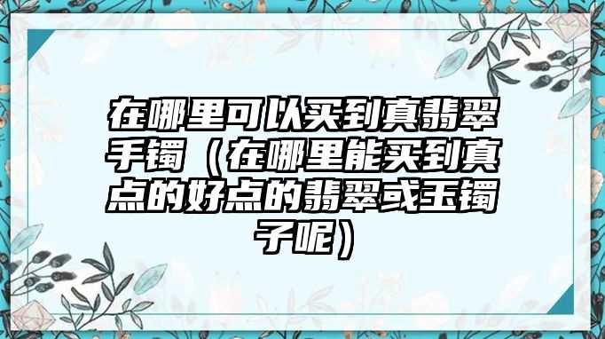 在哪里可以買到真翡翠手鐲（在哪里能買到真點的好點的翡翠或玉鐲子呢）