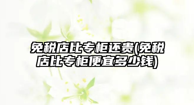 免稅店比專柜還貴(免稅店比專柜便宜多少錢)