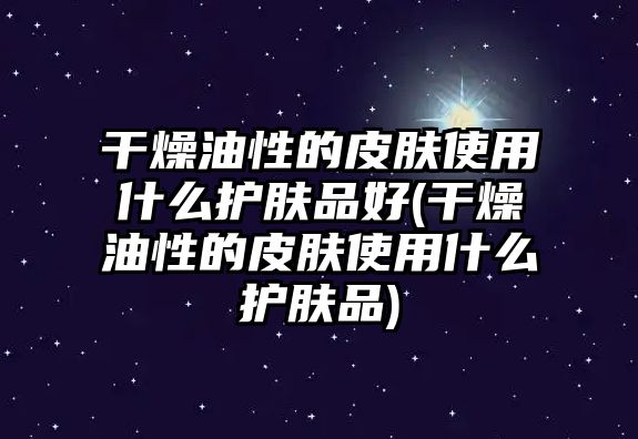 干燥油性的皮膚使用什么護膚品好(干燥油性的皮膚使用什么護膚品)