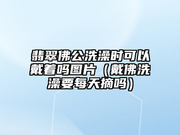 翡翠佛公洗澡時可以戴著嗎圖片（戴佛洗澡要每天摘嗎）