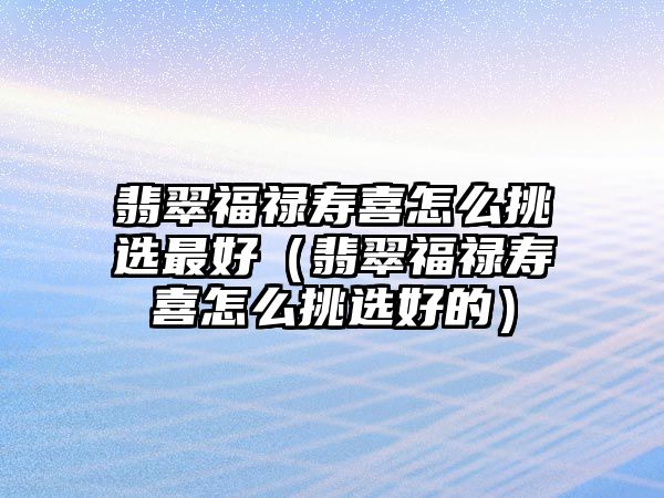 翡翠福祿壽喜怎么挑選最好（翡翠福祿壽喜怎么挑選好的）