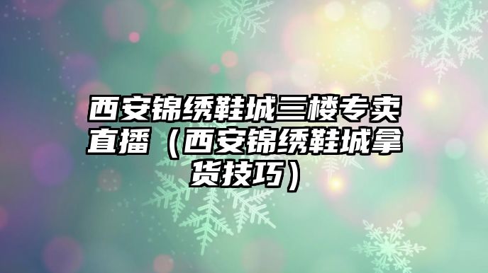 西安錦繡鞋城三樓專賣直播（西安錦繡鞋城拿貨技巧）