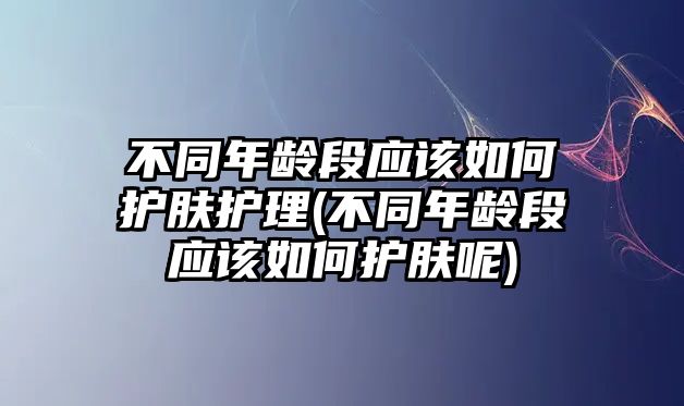 不同年齡段應該如何護膚護理(不同年齡段應該如何護膚呢)