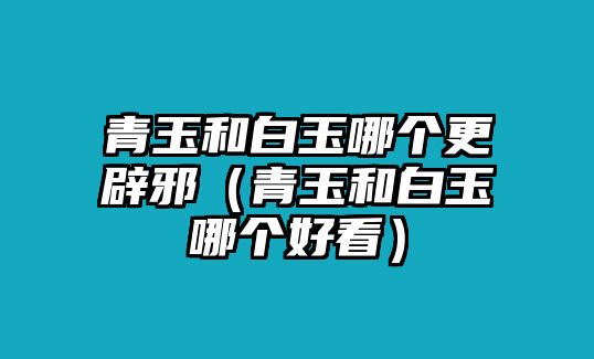 青玉和白玉哪個更辟邪（青玉和白玉哪個好看）