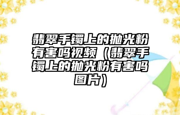 翡翠手鐲上的拋光粉有害嗎視頻（翡翠手鐲上的拋光粉有害嗎圖片）