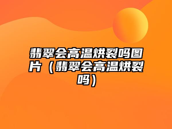 翡翠會高溫烘裂嗎圖片（翡翠會高溫烘裂嗎）