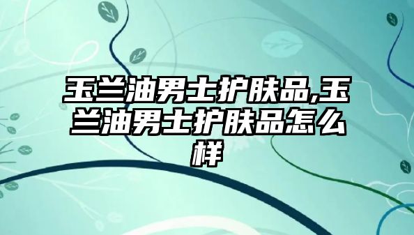 玉蘭油男士護膚品,玉蘭油男士護膚品怎么樣