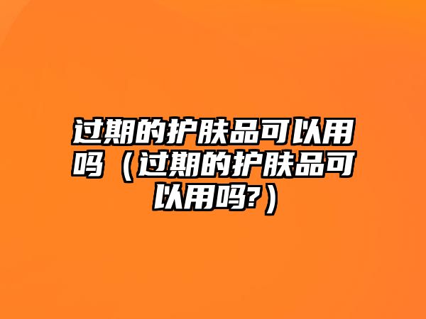 過(guò)期的護(hù)膚品可以用嗎（過(guò)期的護(hù)膚品可以用嗎?）