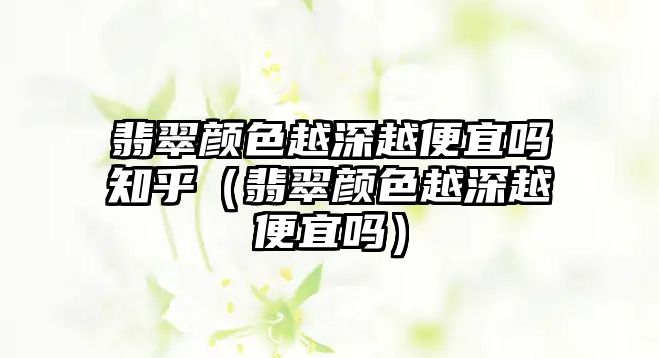 翡翠顏色越深越便宜嗎知乎（翡翠顏色越深越便宜嗎）