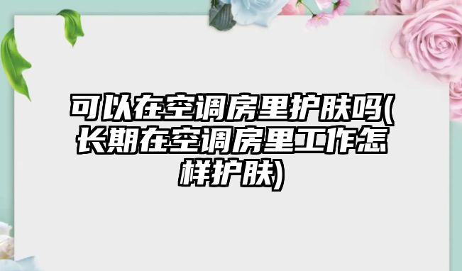 可以在空調房里護膚嗎(長期在空調房里工作怎樣護膚)