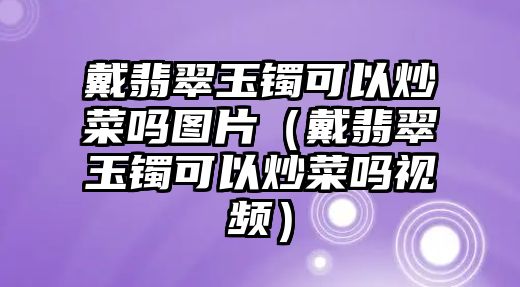 戴翡翠玉鐲可以炒菜嗎圖片（戴翡翠玉鐲可以炒菜嗎視頻）