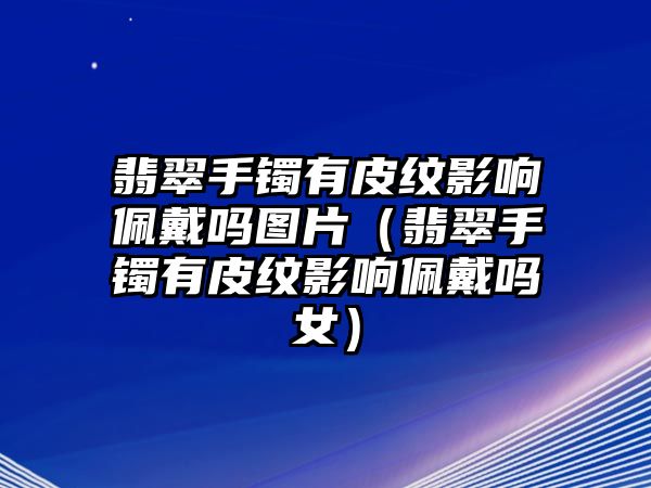 翡翠手鐲有皮紋影響佩戴嗎圖片（翡翠手鐲有皮紋影響佩戴嗎女）