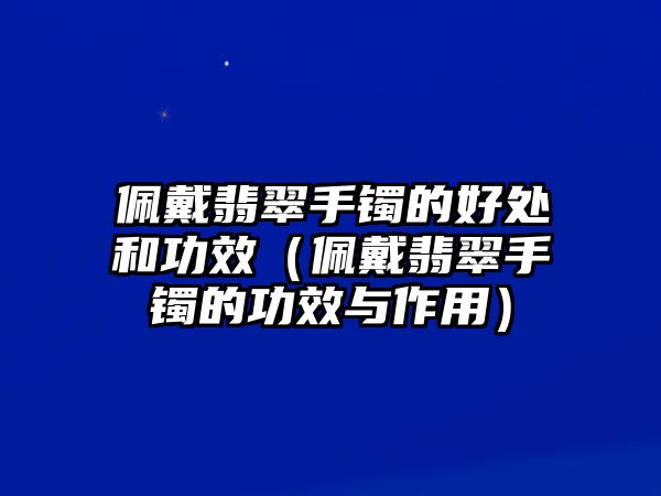 佩戴翡翠手鐲的好處和功效（佩戴翡翠手鐲的功效與作用）