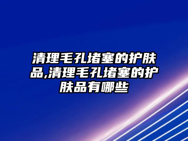 清理毛孔堵塞的護(hù)膚品,清理毛孔堵塞的護(hù)膚品有哪些